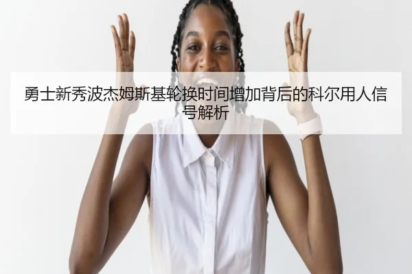 勇士新秀波杰姆斯基轮换时间增加背后的科尔用人信号解析 - kaiyun