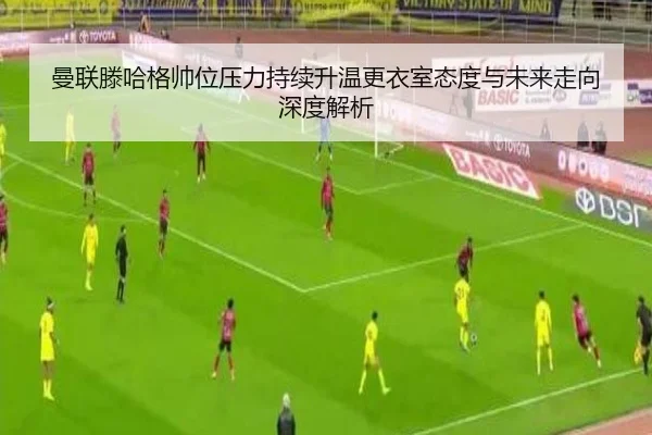 曼联滕哈格帅位压力持续升温更衣室态度与未来走向深度解析 - kaiyun