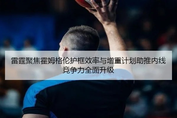 雷霆聚焦霍姆格伦护框效率与增重计划助推内线竞争力全面升级（kaiyun）