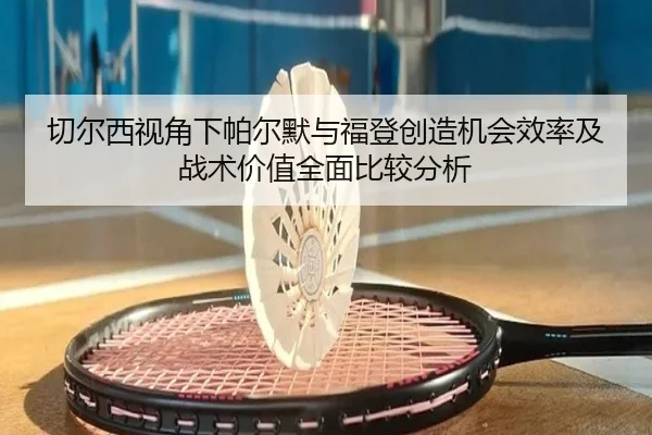 切尔西视角下帕尔默与福登创造机会效率及战术价值全面比较分析