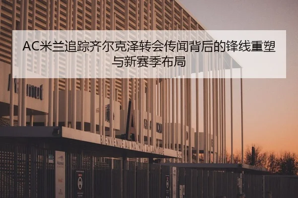 AC米兰追踪齐尔克泽转会传闻背后的锋线重塑与新赛季布局