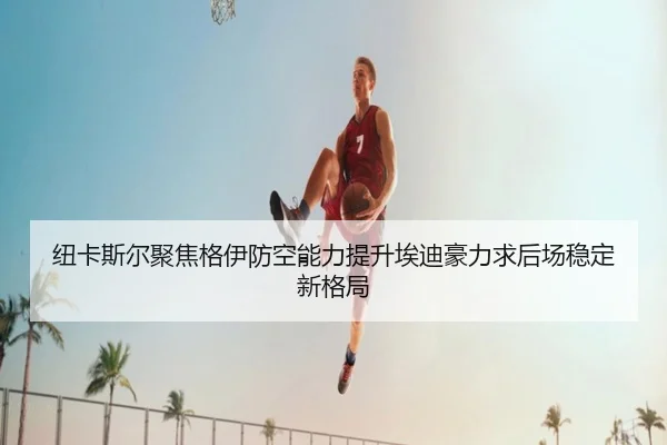 纽卡斯尔聚焦格伊防空能力提升埃迪豪力求后场稳定新格局