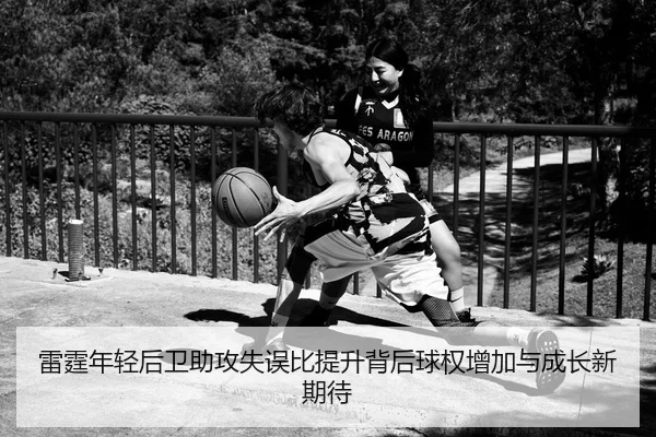 雷霆年轻后卫助攻失误比提升背后球权增加与成长新期待