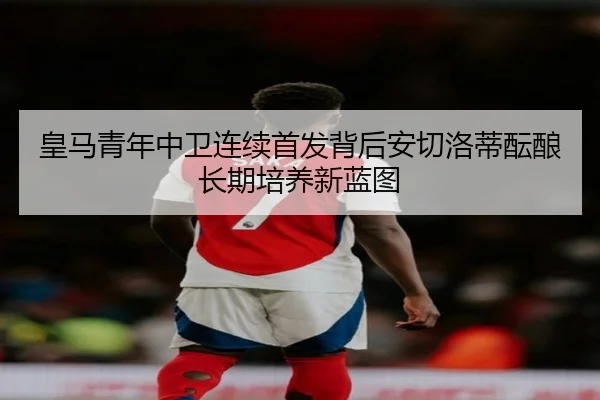 皇马青年中卫连续首发背后安切洛蒂酝酿长期培养新蓝图