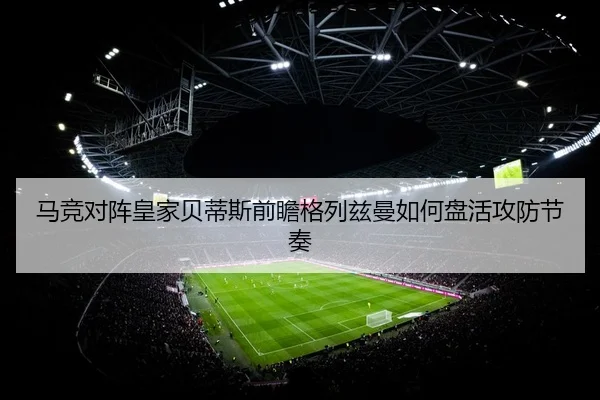 马竞对阵皇家贝蒂斯前瞻格列兹曼如何盘活攻防节奏